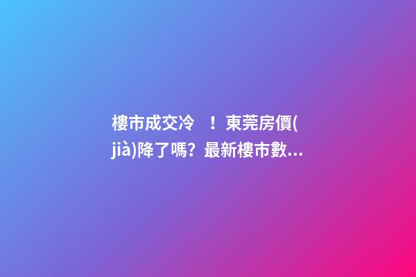 樓市成交冷！東莞房價(jià)降了嗎？最新樓市數(shù)據(jù)官宣